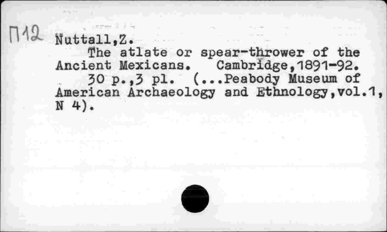 ﻿П	Nuttall,Z.
The atlate or spear-thrower of the Ancient Mexicans. Cambridge,1891“92.
50 p.,5 pl. (...Peabody Museum of American Archaeology and Ethnology,vol.1 N 4).